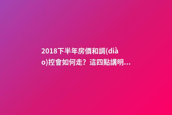 2018下半年房價和調(diào)控會如何走？這四點講明白！